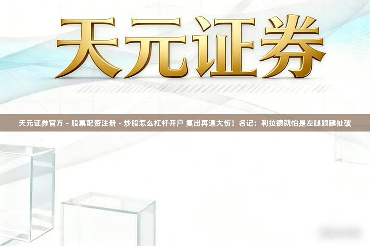 天元证券官方 - 股票配资注册 - 炒股怎么杠杆开户 复出再遭大伤！名记：利拉德就怕是左腿跟腱扯破