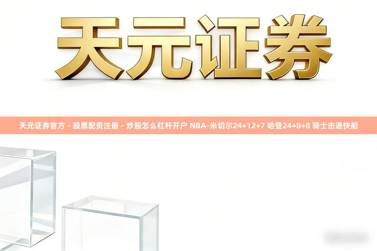 天元证券官方 - 股票配资注册 - 炒股怎么杠杆开户 NBA-米切尔24+12+7 哈登24+8+8 骑士击退快船