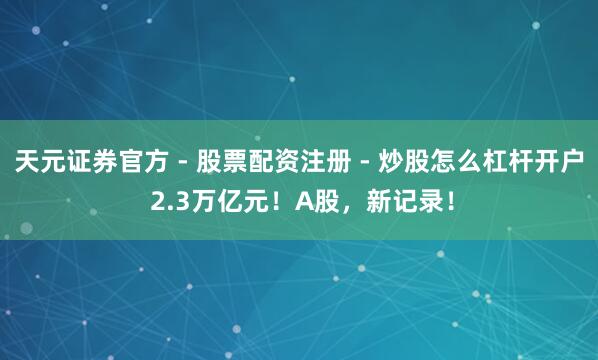 天元证券官方 - 股票配资注册 - 炒股怎么杠杆开户 2.3万亿元！A股，新记录！