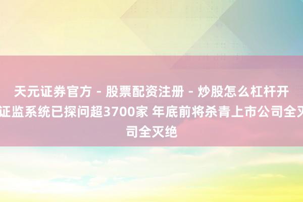 天元证券官方 - 股票配资注册 - 炒股怎么杠杆开户 证监系统已探问超3700家 年底前将杀青上市公司全灭绝