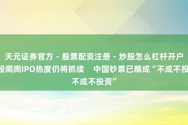 天元证券官方 - 股票配资注册 - 炒股怎么杠杆开户 港股阛阓IPO热度仍将抓续    中国钞票已酿成“不成不投资”