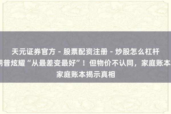 天元证券官方 - 股票配资注册 - 炒股怎么杠杆开户 特朗普炫耀“从最差变最好”!但物价不认同,家庭账本揭示真相