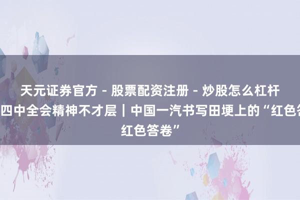 天元证券官方 - 股票配资注册 - 炒股怎么杠杆开户 四中全会精神不才层|中国一汽书写田埂上的“红色答卷”