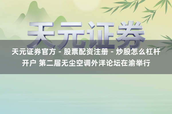天元证券官方 - 股票配资注册 - 炒股怎么杠杆开户 第二届无尘空调外洋论坛在渝举行