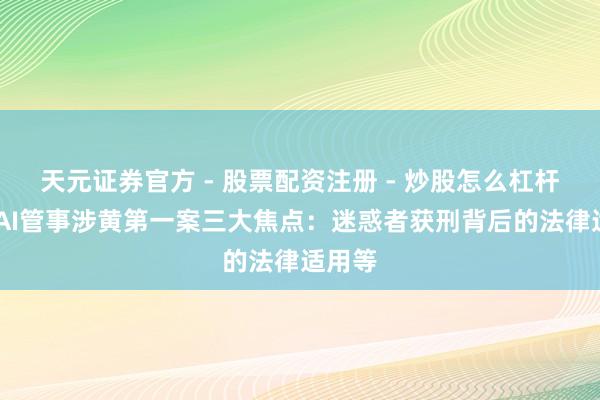 天元证券官方 - 股票配资注册 - 炒股怎么杠杆开户 AI管事涉黄第一案三大焦点：迷惑者获刑背后的法律适用等