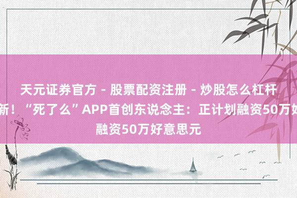 天元证券官方 - 股票配资注册 - 炒股怎么杠杆开户 最新！“死了么”APP首创东说念主：正计划融资50万好意思元