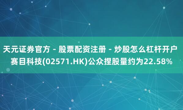 天元证券官方 - 股票配资注册 - 炒股怎么杠杆开户 赛目科技(02571.HK)公众捏股量约为22.58%