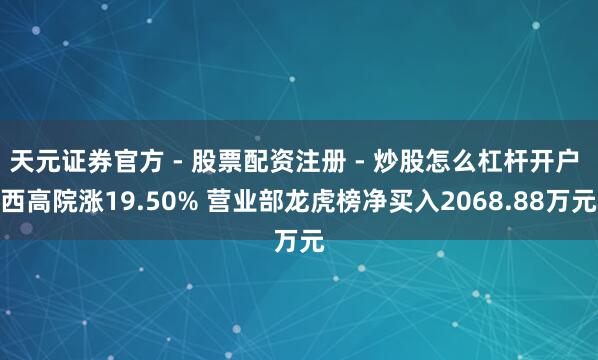 天元证券官方 - 股票配资注册 - 炒股怎么杠杆开户 西高院涨19.50% 营业部龙虎榜净买入2068.88万元