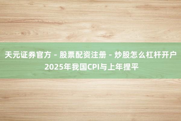 天元证券官方 - 股票配资注册 - 炒股怎么杠杆开户 2025年我国CPI与上年捏平