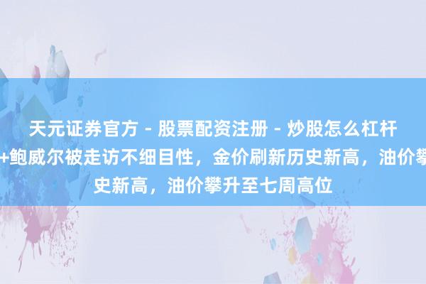 天元证券官方 - 股票配资注册 - 炒股怎么杠杆开户 地缘焦虑+鲍威尔被走访不细目性，金价刷新历史新高，油价攀升至七周高位