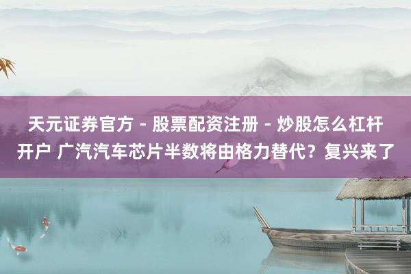 天元证券官方 - 股票配资注册 - 炒股怎么杠杆开户 广汽汽车芯片半数将由格力替代？复兴来了