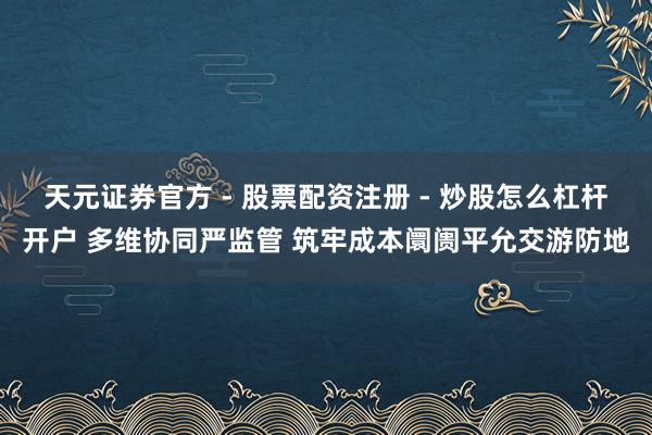 天元证券官方 - 股票配资注册 - 炒股怎么杠杆开户 多维协同严监管 筑牢成本阛阓平允交游防地