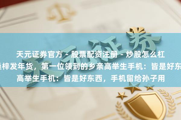 天元证券官方 - 股票配资注册 - 炒股怎么杠杆开户 刘强东江苏桑梓发年货，第一位领到的乡亲高举生手机：皆是好东西，手机留给孙子用